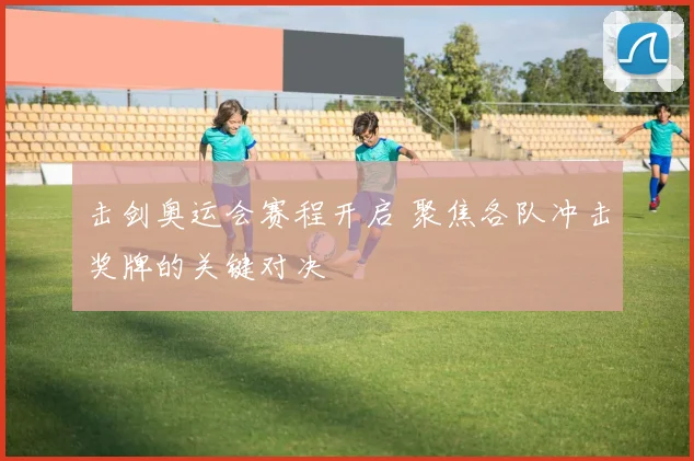 击剑奥运会赛程开启 聚焦各队冲击奖牌的关键对决