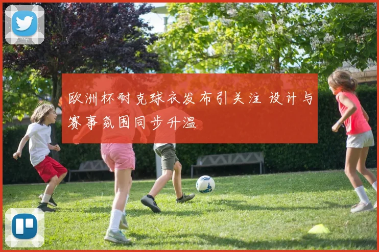 欧洲杯耐克球衣发布引关注 设计与赛事氛围同步升温