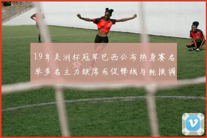 19年美洲杯冠军巴西公布热身赛名单多名主力缺席或促锋线与轮换调整