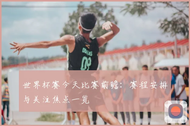 世界杯赛今天比赛前瞻:赛程安排与关注焦点一览