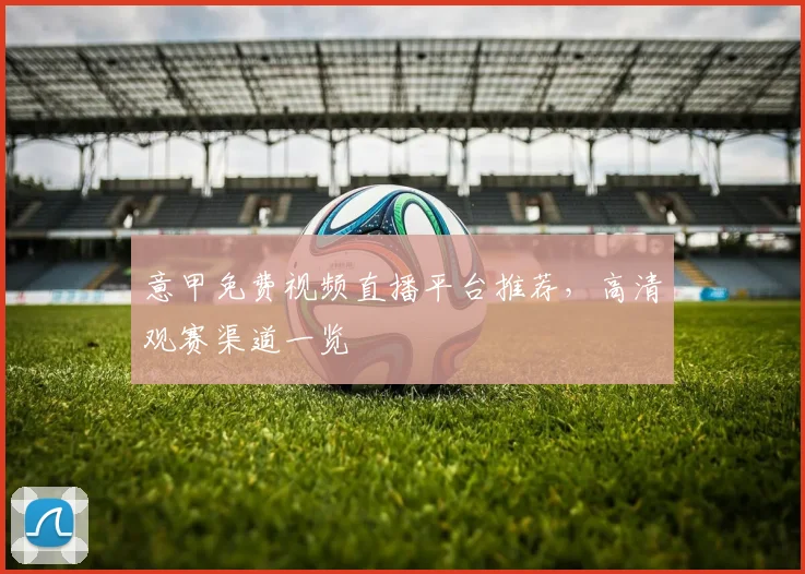 意甲免费视频直播平台推荐,高清观赛渠道一览