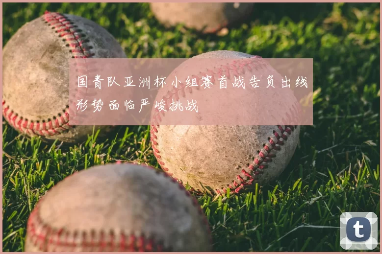 国青队亚洲杯小组赛首战告负出线形势面临严峻挑战