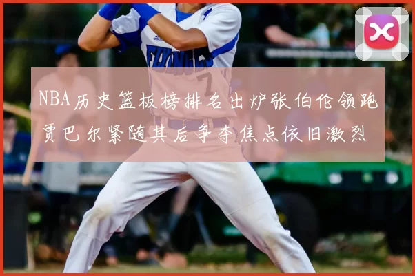 NBA历史篮板榜排名出炉张伯伦领跑贾巴尔紧随其后争夺焦点依旧激烈