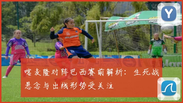 喀麦隆对阵巴西赛前解析：生死战悬念与出线形势受关注