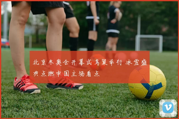 北京冬奥会开幕式鸟巢举行 冰雪盛典点燃中国主场看点