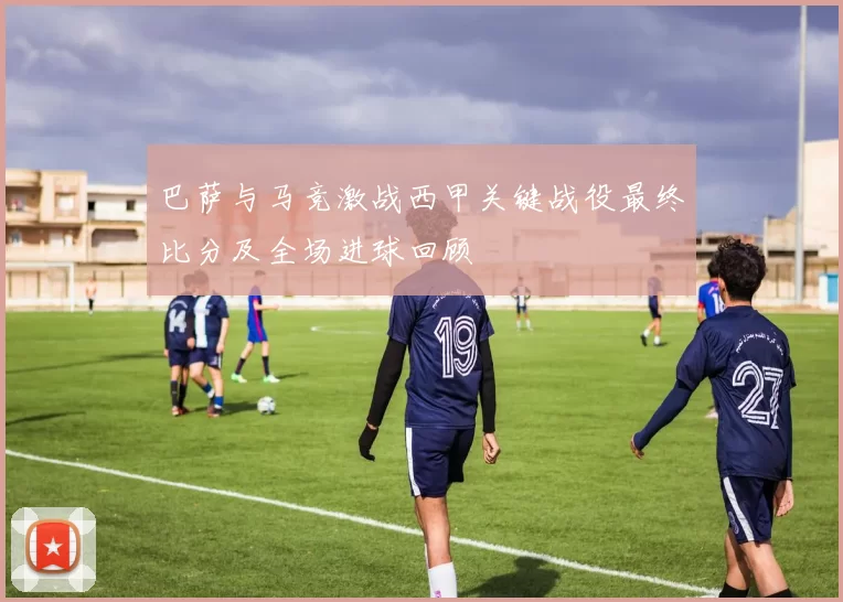 巴萨与马竞激战西甲关键战役最终比分及全场进球回顾