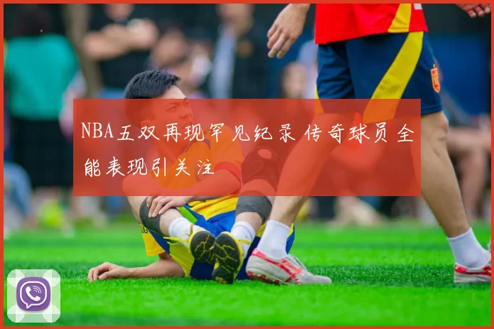 NBA五双再现罕见纪录 传奇球员全能表现引关注