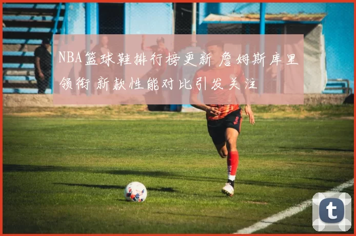 NBA篮球鞋排行榜更新 詹姆斯库里领衔 新款性能对比引发关注