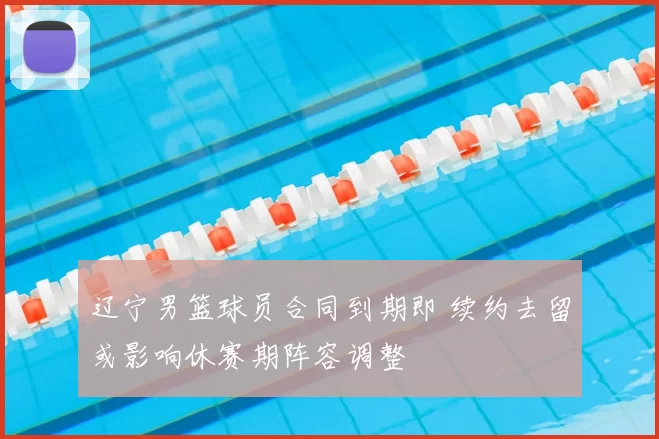 辽宁男篮球员合同到期即 续约去留或影响休赛期阵容调整