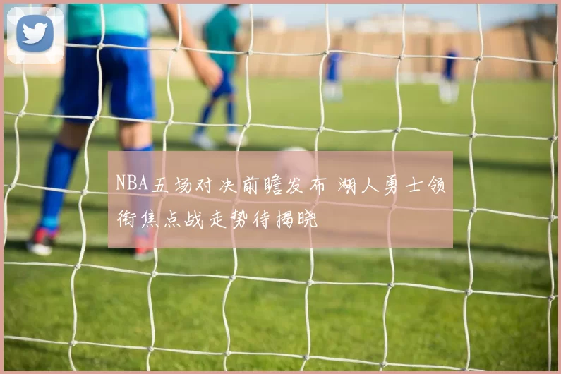 NBA五场对决前瞻发布 湖人勇士领衔焦点战走势待揭晓