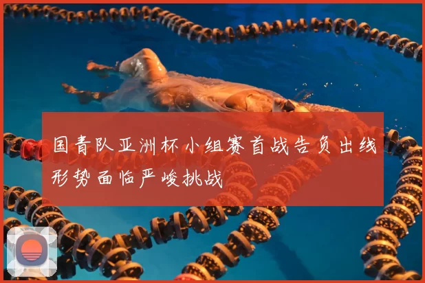 国青队亚洲杯小组赛首战告负出线形势面临严峻挑战