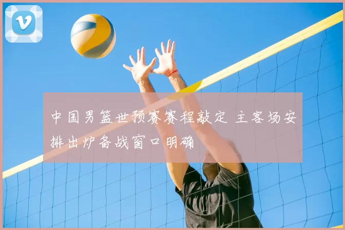 中国男篮世预赛赛程敲定 主客场安排出炉备战窗口明确