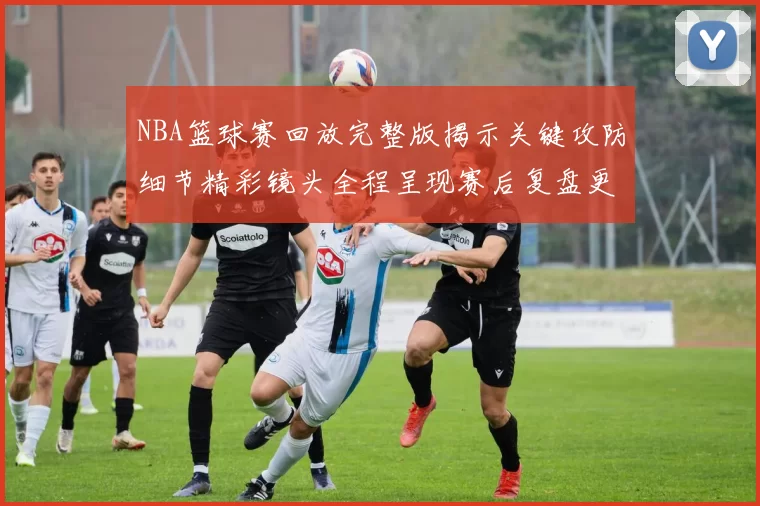 NBA篮球赛回放完整版揭示关键攻防细节精彩镜头全程呈现赛后复盘更清晰