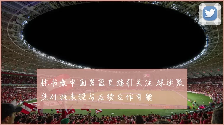 林书豪中国男篮直播引关注 球迷聚焦对抗表现与后续合作可能