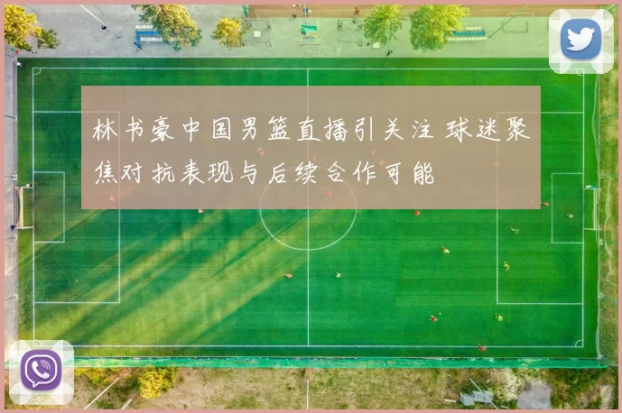 林书豪中国男篮直播引关注 球迷聚焦对抗表现与后续合作可能