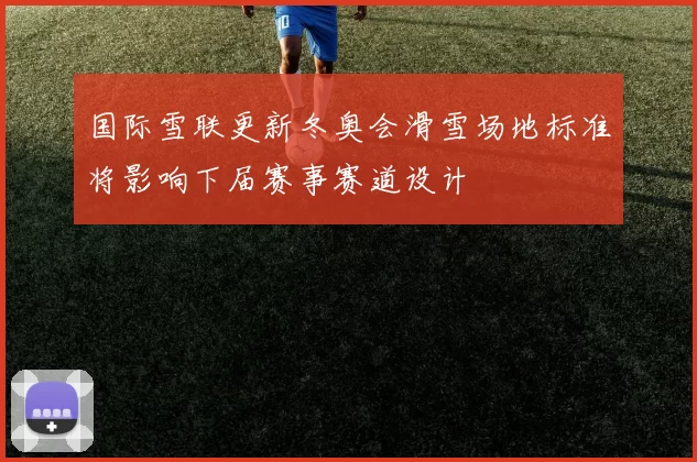 国际雪联更新冬奥会滑雪场地标准将影响下届赛事赛道设计