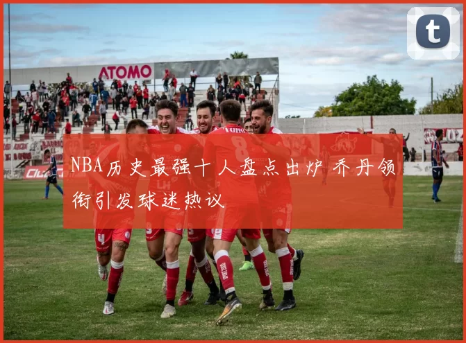 NBA历史最强十人盘点出炉 乔丹领衔引发球迷热议