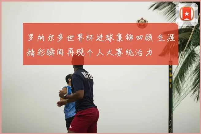 罗纳尔多世界杯进球集锦回顾 生涯精彩瞬间再现个人大赛统治力