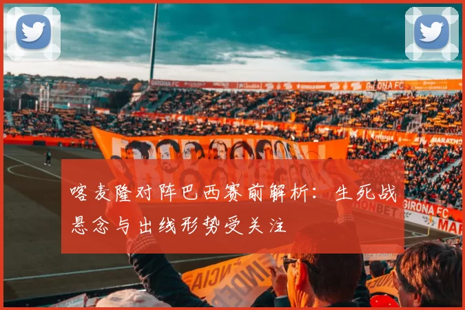 喀麦隆对阵巴西赛前解析：生死战悬念与出线形势受关注