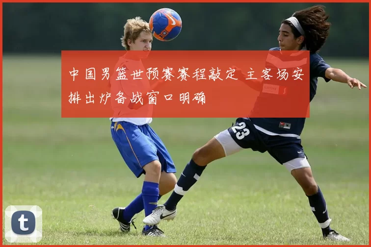 中国男篮世预赛赛程敲定 主客场安排出炉备战窗口明确