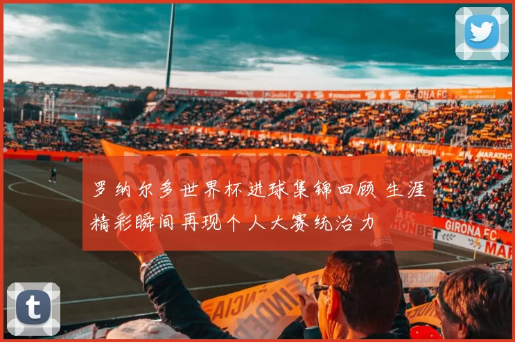 罗纳尔多世界杯进球集锦回顾 生涯精彩瞬间再现个人大赛统治力